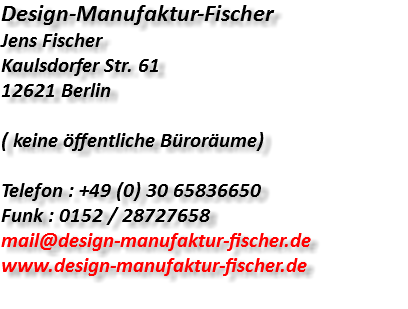 Design-Manufaktur-Fischer Jens Fischer Kaulsdorfer Str. 61 12621 Berlin ( keine öffentliche Büroräume) Telefon : +49 (0) 30 65836650 Funk : 0152 / 28727658 mail@design-manufaktur-fischer.de www.design-manufaktur-fischer.de 